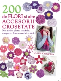 200 de flori si alte accesorii crosetate - Noi modele pentru trandafiri, margarete, floarea-soarelui si multe alte modele