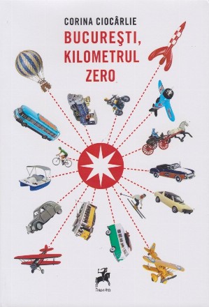 Bucureşti, kilometrul zero : o istorie ilustrată a călătoriilor prin, către şi dinspre Bucureştiul literaturii