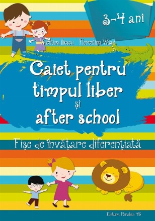 CAIET PENTRU TIMPUL LIBER ȘI AFTER SCHOOL. FIȘE DE ÎNVĂȚARE DIFERENȚIATĂ PENTRU 3-4 ANI