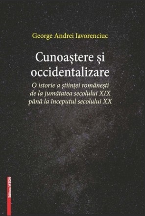 Cunoastere si occidentalizare- O istorie a stiintei romanesti de la jumatatea secolului XIX pana la inceputul secolului XX