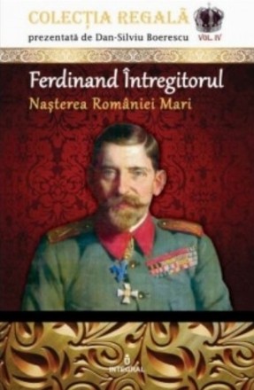 Ferdinand Intregitorul. Nasterea Romaniei Mari