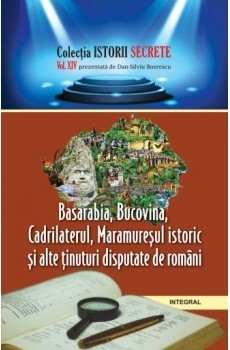 Istorii secrete (vol.14). Basarabia, Bucovina, Cadrilaterul, Maramuresul istoric si alte tinuturi disputate de romani