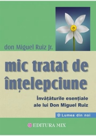 Mic tratat de intelepciune. Invataturile esentiale ale lui Don Miguel Ruiz