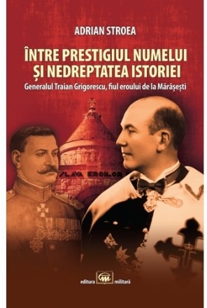 Între prestigiul numelui şi nedreptatea istoriei : generalul Traian Grigorescu, fiul eroului de la Mărăşeşti