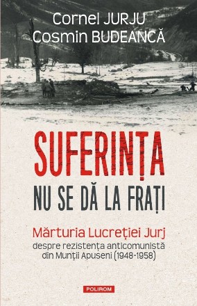 Suferinţa nu se dă la fraţi : mărturia Lucreţiei Jurj despre rezistenţa anticomunistă din Munţii Apuseni (1948-1958)