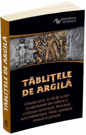 Tablitele de argila. Orientul antic in 40 de scrieri fundamentale din cultura si civilizatia sumeriana, feniciana, asiro-babiloniana, hitita, aramaica, ebraica si persana