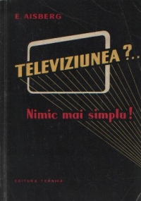 Televiziunea?... Nimic mai simplu! - Douazeci de discutii amuzante care explica functionarea emitatoarelor si receptoarelor moderne de televiziune