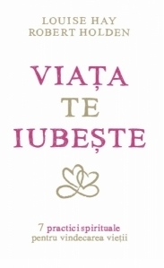 Viata te iubeste - 7 practici spirituale pentru vindecarea vietii